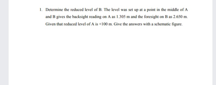 1. Determine the reduced level of B. The level was set up at a point in the middle of A
and B gives the backsight reading on A as 1.305 m and the foresight on B as 2.650 m.
Given that reduced level of A is +100 m. Give the answers with a schematic figure.
