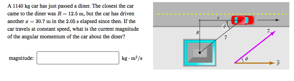 A 1140 kg car has just passed a diner. The closest the car
came to the diner was R = 12.5 m, but the car has driven
another
30.7 m in the 2.05 s elapsed since then. If the
car travels at constant speed, what is the current magnitude
of the angular momentum of the car about the diner?
magnitude
kg m2/s
