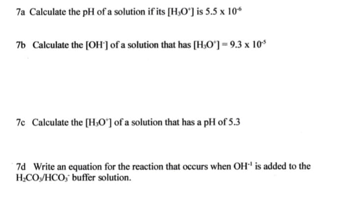 7a Calculate the pH of a solution if its [H;Oʻ] is 5.5 x 106
7b Calculate the [OH'] of a solution that has [H;Oʻ]= 9.3 x 10$
7c Calculate the [H3Oʻ] of a solution that has a pH of 5.3
7d Write an equation for the reaction that occurs when OH is added to the
H2CO/HCO;" buffer solution.
