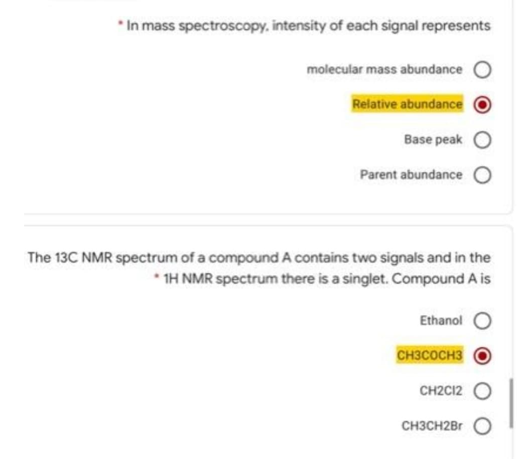 * In mass spectroscopy, intensity of each signal represents
molecular mass abundance O
Relative abundance
Base peak
Parent abundance
The 13C NMR spectrum of a compound A contains two signals and in the
* 1H NMR spectrum there is a singlet. Compound A is
Ethanol O
CH3COCH3
CH2C12
CH3CH2Br O
