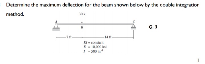 Determine the maximum deflection for the beam shown below by the double integration
method.
30 k
Q. 3
B
-7 ft-
14 ft
El = constant
E = 10,000 ksi
I = 500 in.
%3D
