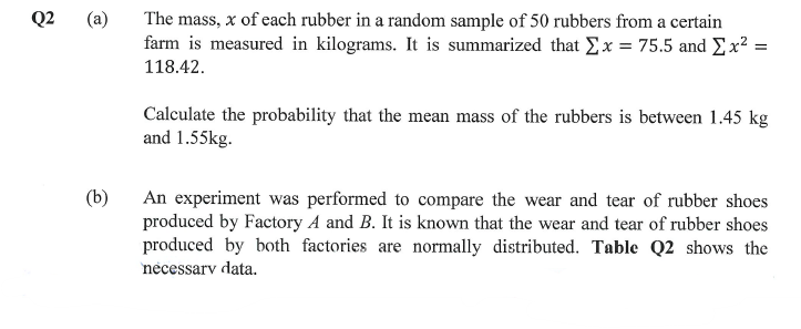 The mass, x of each rubber in a random sample of 50 rubbers from a certain
farm is measured in kilograms. It is summarized that Σx = 75.5 and Ex² =
118.42.
Calculate the probability that the mean mass of the rubbers is between 1.45 kg
and 1.55kg.
(b)
An experiment was performed to compare the wear and tear of rubber shoes
produced by Factory A and B. It is known that the wear and tear of rubber shoes
produced by both factories are normally distributed. Table Q2 shows the
necessary data.
Q2 (a)