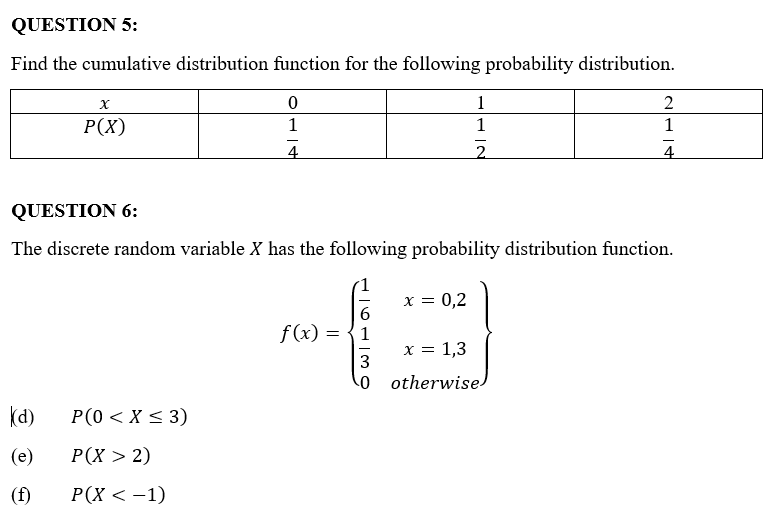QUESTION 5:
Find the cumulative distribution function for the following probability distribution.
X
0
1
2
P(X)
1
1
1
4
2
4
QUESTION 6:
The discrete random variable X has the following probability distribution function.
x = 0,2
6
f(x) = 1
x = 1,3
3
0
otherwise
(d)
P(0 < X < 3)
(e)
P(X > 2)
(f)
P(X < −1)