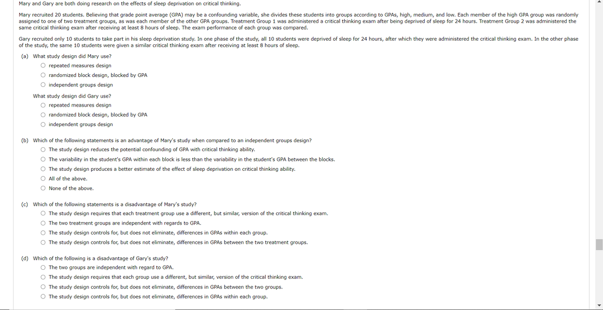 Mary and Gary are both doing research on the effects of sleep deprivation on critical thinking.
Mary recruited 20 students. Believing that grade point average (GPA) may be a confounding variable, she divides these students into groups according to GPAS, high, medium, and low. Each member of the high GPA group was randomly
assigned to one of two treatment groups, as was each member of the other GPA groups. Treatment Group 1 was administered a critical thinking exam after being deprived of sleep for 24 hours. Treatment Group 2 was administered the
same critical thinking exam after receiving at least 8 hours of sleep. The exam performance of each group was compared.
Gary recruited only 10 students to take part in his sleep deprivation study. In one phase of the study, all 10 students were deprived of sleep for 24 hours, after which they were administered the critical thinking exam. In the other phase
of the study, the same 10 students were given a similar critical thinking exam after receiving at least 8 hours of sleep.
(a) What study design did Mary use?
O repeated measures design
O randomized block design, blocked by GPA
O independent groups design
What study design did Gary use?
O repeated measures design
O randomized block design, blocked by GPA
O independent groups design
(b) Which of the following statements is an advantage of Mary's study when compared to an independent groups design?
O The study design reduces the potential confounding of GPA with critical thinking ability.
O The variability in the student's GPA within each block is less than the variability in the student's GPA between the blocks.
O The study design produces a better estimate of the effect of sleep deprivation on critical thinking ability.
O All of the above.
O None of the above.
(c) Which of the following statements is a disadvantage of Mary's study?
O The study design requires that each treatment group use a different, but similar, version of the critical thinking exam.
O The two treatment groups are independent with regards to GPA.
O The study design controls for, but does not eliminate, differences in GPAS within each group.
O The study design controls for, but does not eliminate, differences in GPAS between the two treatment groups.
(d) Which of the following is a disadvantage of Gary's study?
O The two groups are independent with regard to GPA.
O The study design requires that each group use a different, but similar, version of the critical thinking exam.
O The study design controls for, but does not eliminate, differences in GPAS between the two groups.
O The study design controls for, but does not eliminate, differences in GPAS within each group.
