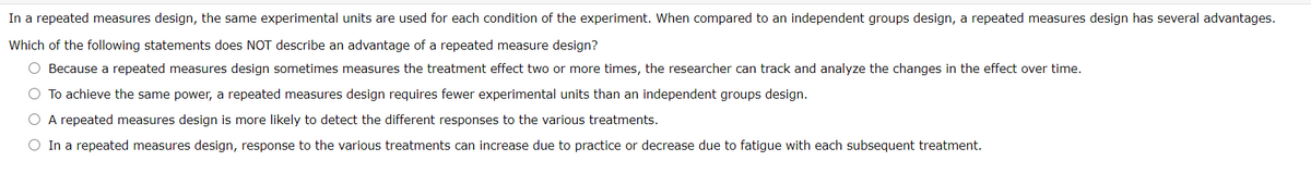 In a repeated measures design, the same experimental units are used for each condition of the experiment. When compared to an independent groups design, a repeated measures design has several advantages.
Which of the following statements does NOT describe an advantage of a repeated measure design?
O Because a repeated measures design sometimes measures the treatment effect two or more times, the researcher can track and analyze the changes in the effect over time.
O To achieve the same power, a repeated measures design requires fewer experimental units than an independent groups design.
O A repeated measures design is more likely to detect the different responses to the various treatments.
O In a repeated measures design, response to the various treatments can increase due to practice or decrease due to fatigue with each subsequent treatment.
