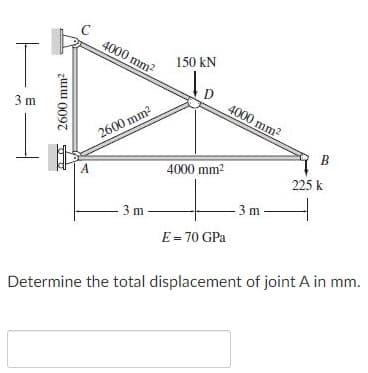 C
4000 mm2
150 kN
D
4000 mm2
3 m
2600 mm2
B
A
4000 mm2
225 k
3 m
3 m
E = 70 GPa
Determine the total displacement of joint A in mm.
zuu 0097
