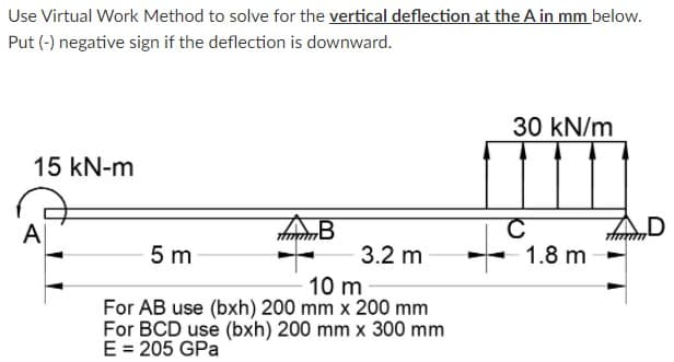 Use Virtual Work Method to solve for the vertical deflection at the A in mm below.
Put (-) negative sign if the deflection is downward.
30 kN/m
15 kN-m
AB
C
1.8 m
D
A
5 m
3.2 m
10 m
For AB use (bxh) 200 mm x 200 mm
For BCD use (bxh) 200 mm x 300 mm
E = 205 GPa
