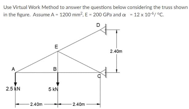 Use Virtual Work Method to answer the questions below considering the truss shown
in the figure. Assume A = 1200 mm?, E = 200 GPa and a = 12 x 10-6/ °C.
D
E
2.40m
A
2.5 KN
5 kN
-2.40m
2.40m
