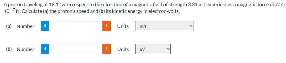 A proton traveling at 18.1° with respect to the direction of a magnetic field of strength 3.31 mT experiences a magnetic force of 7.55
10-17 N. Calculate (a) the proton's speed and (b) its kinetic energy in electron-volts.
(a) Number
(b) Number
Mi
i
ME
Units
Units
m/s
eV