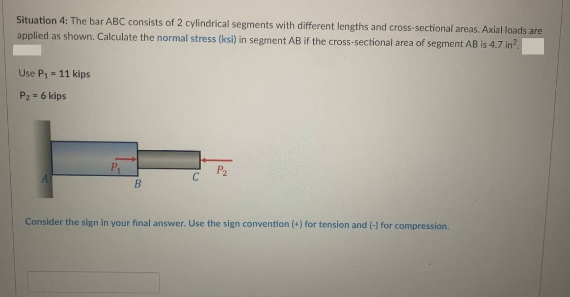 Situation 4: The bar ABC consists of 2 cylindrical segments with different lengths and cross-sectional areas. Axial loads are
applied as shown. Calculate the normal stress (ksi) in segment AB if the cross-sectional area of segment AB is 4.7 in².
Use P₁ = 11 kips
P₂ = 6 kips
P₁
B
C
P₂
Consider the sign in your final answer. Use the sign convention (+) for tension and (-) for compression.