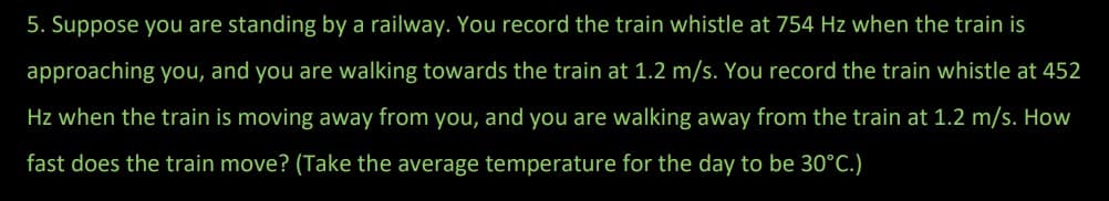 5. Suppose you are standing by a railway. You record the train whistle at 754 Hz when the train is
approaching you, and you are walking towards the train at 1.2 m/s. You record the train whistle at 452
Hz when the train is moving away from you, and you are walking away from the train at 1.2 m/s. How
fast does the train move? (Take the average temperature for the day to be 30°C.)