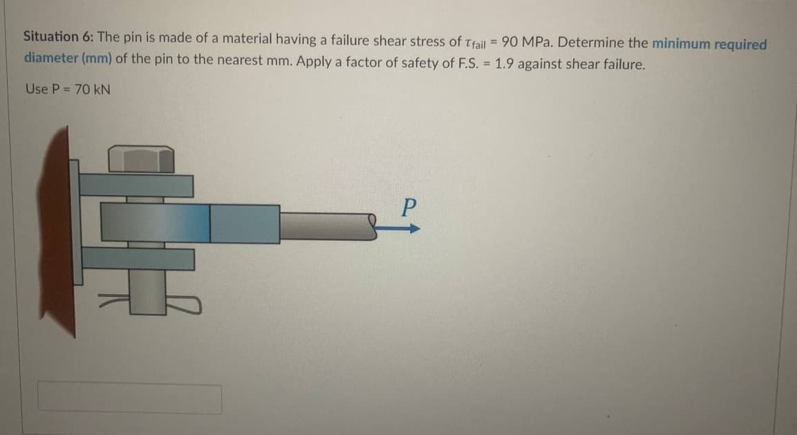 Situation 6: The pin is made of a material having a failure shear stress of Trail = 90 MPa. Determine the minimum required
diameter (mm) of the pin to the nearest mm. Apply a factor of safety of F.S. = 1.9 against shear failure.
Use P = 70 kN
무
P