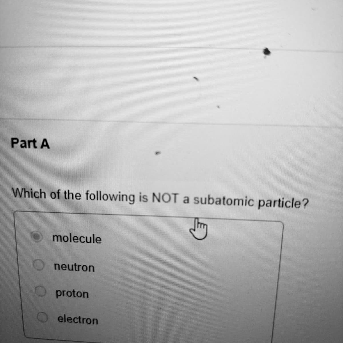 Part A
Which of the following is NOTa subatomic particle?
molecule
O neutron
proton
electron
