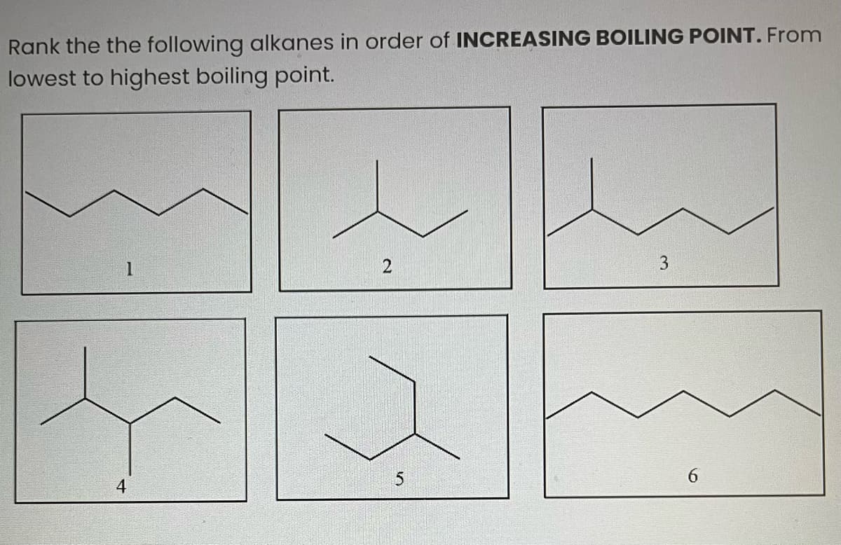 Rank the the following alkanes in order of INCREASING BOILING POINT. From
lowest to highest boiling point.
4
2
5
3
6