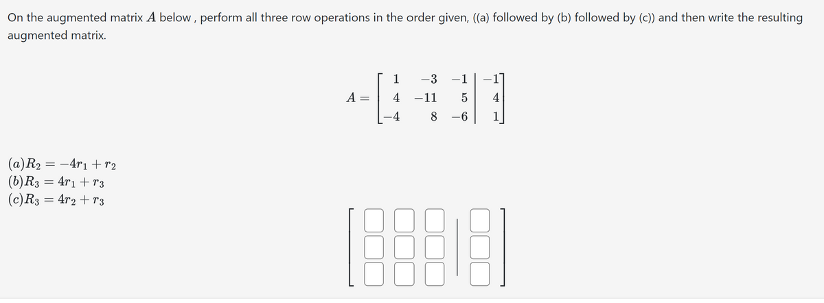 On the augmented matrix A below, perform all three row operations in the order given, ((a) followed by (b) followed by (c)) and then write the resulting
augmented matrix.
(a) R₂ =
=
(b) R3 = 4r₁ +13
(c) R3 = 4r2 +r3
−4r1 +r₂
A
-
1 -3 1
-11
5
8-6
-4
[88818]