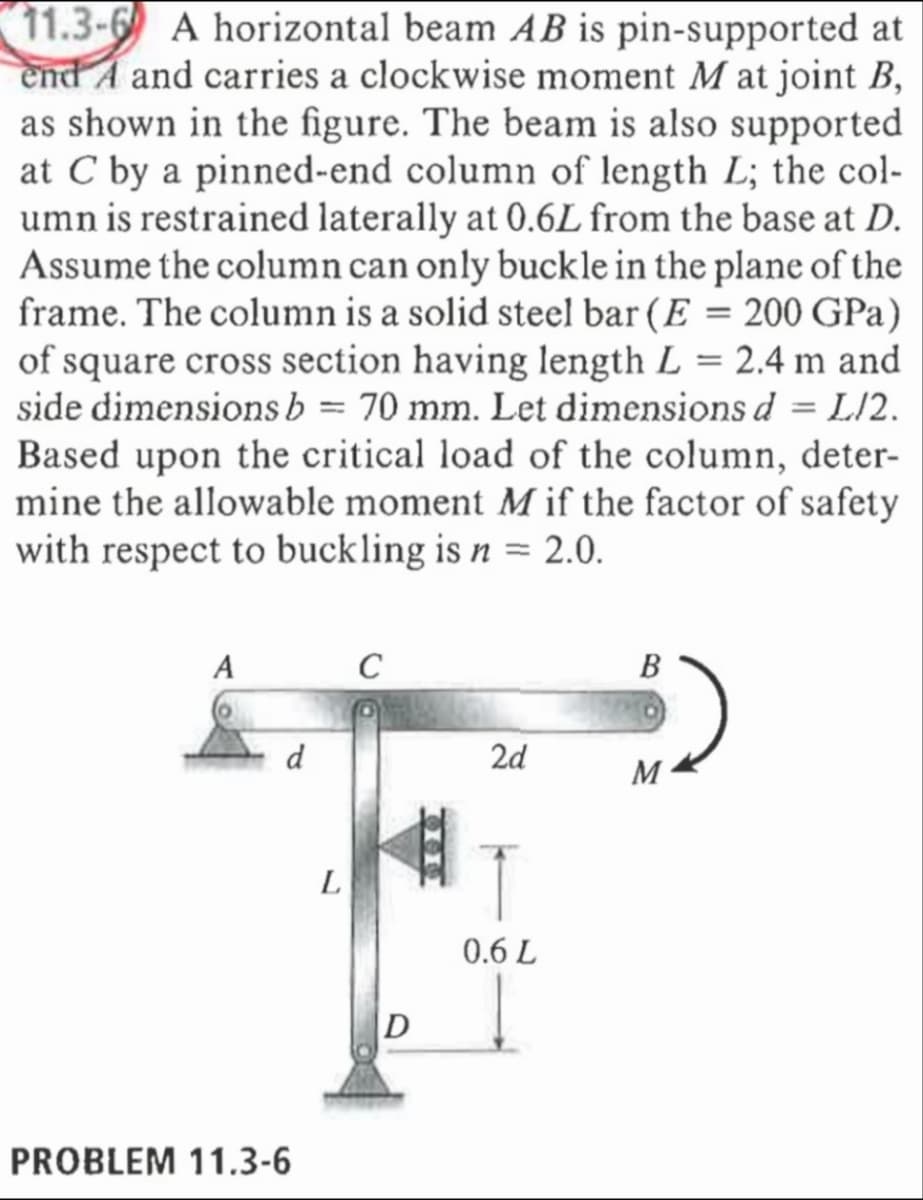 11.3-6 A horizontal beam AB is pin-supported at
end A and carries a clockwise moment M at joint B,
as shown in the figure. The beam is also supported
at C by a pinned-end column of length L; the col-
umn is restrained laterally at 0.6L from the base at D.
Assume the column can only buckle in the plane of the
frame. The column is a solid steel bar (E = 200 GPa)
of square cross section having length L = 2.4 m and
side dimensions b = 70 mm. Let dimensions d = L/2.
Based upon the critical load of the column, deter-
mine the allowable moment M if the factor of safety
with respect to buckling is n = 2.0.
A
C
B
2d
M
0.6 L
d
PROBLEM 11.3-6
L