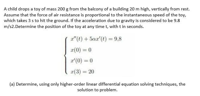 A child drops a toy of mass 200 g from the balcony of a building 20 m high, vertically from rest.
Assume that the force of air resistance is proportional to the instantaneous speed of the toy,
which takes 3 s to hit the ground. If the acceleration due to gravity is considered to be 9.8
m/s2.Determine the position of the toy at any time t, with t in seconds.
"(t) + 5ar'(t) = 9,8
r(0) = 0
r(0) = 0
r(3) = 20
(a) Determine, using only higher-order linear differential equation solving techniques, the
solution to problem.

