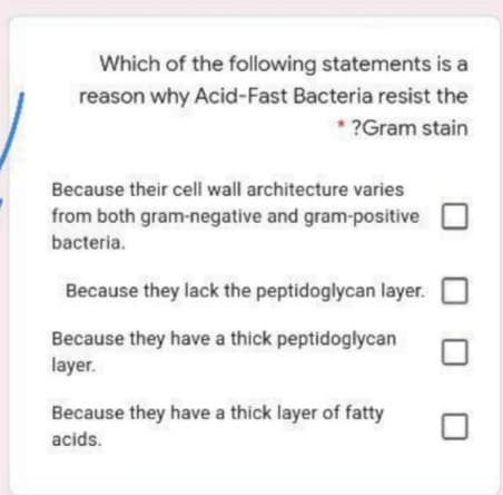 Which of the following statements is a
reason why Acid-Fast Bacteria resist the
* ?Gram stain
Because their cell wall architecture varies
from both gram-negative and gram-positive
bacteria.
Because they lack the peptidoglycan layer.
Because they have a thick peptidoglycan
layer.
Because they have a thick layer of fatty
acids.
