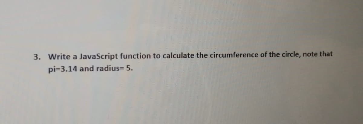 3. Write a JavaScript function to calculate the circumference of the circle, note that
pi=3.14 and radius= 5.
