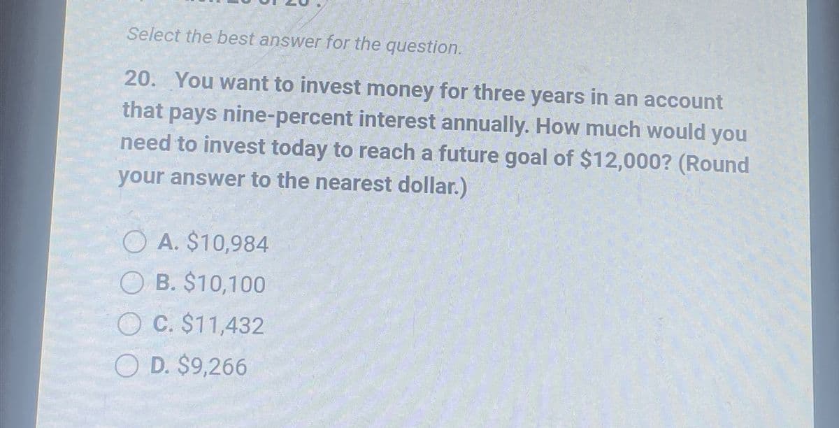 Select the best answer for the question.
20. You want to invest money for three years in an account
that pays nine-percent interest annually. How much would you
need to invest today to reach a future goal of $12,000? (Round
your answer to the nearest dollar.)
A. $10,984
OB. $10,100
OC. $11,432
OD. $9,266