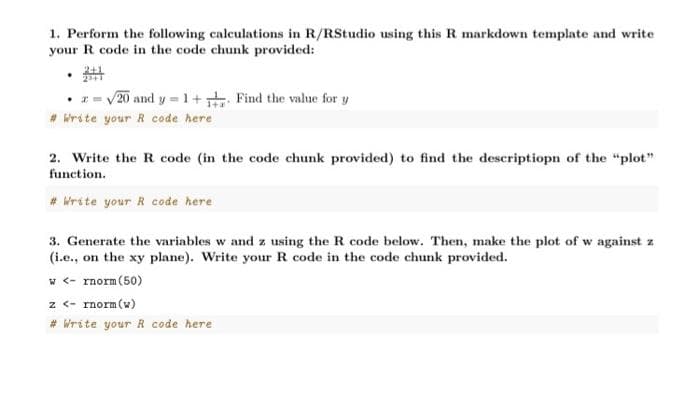 1. Perform the following calculations in R/RStudio using this R markdown template and write
your R code in the code chunk provided:
2+1
.
• x = √20 and y = 1 + 1 Find the value for y
# Write your R code here
2. Write the R code (in the code chunk provided) to find the descriptiopn of the "plot"
function.
#Write your R code here
3. Generate the variables w and z using the R code below. Then, make the plot of w against z
(i.e., on the xy plane). Write your R code in the code chunk provided.
w <- rnorm (50)
z <- rnorm (w)
# Write your R code here
