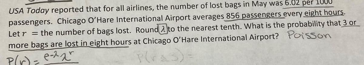 USA Today reported that for all airlines, the number of lost bags in May was 6.02 per 1000
passengers. Chicago O'Hare International Airport averages 856 passengers every eight hours.
Letr = the number of bags lost. Round to the nearest tenth. What is the probability that 3 or
more bags are lost in eight hours at Chicago O'Hare International Airport? Poisson
P(r) = e-^₂²
P(ras)=