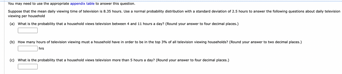You may need to use the appropriate appendix table to answer this question.
Suppose that the mean daily viewing time of television is 8.35 hours. Use a normal probability distribution with a standard deviation of 2.5 hours to answer the following questions about daily television
viewing per household
(a) What is the probability that a household views television between 4 and 11 hours a day? (Round your answer to four decimal places.)
(b) How many hours of television viewing must a household have in order to be in the top 3% of all television viewing households? (Round your answer to two decimal places.)
hrs
(c) What is the probability that a household views television more than 5 hours a day? (Round your answer to four decimal places.)