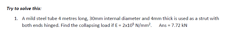 Try to solve this:
1. A mild steel tube 4 metres long, 30mm internal diameter and 4mm thick is used as a strut with
both ends hinged. Find the collapsing load if E = 2x105 N/mm². Ans = 7.72 kN
