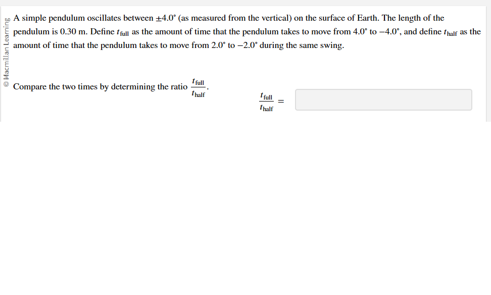 Macmillan Learning
A simple pendulum oscillates between +4.0° (as measured from the vertical) on the surface of Earth. The length of the
pendulum is 0.30 m. Define full as the amount of time that the pendulum takes to move from 4.0° to -4.0°, and define thalf as the
amount of time that the pendulum takes to move from 2.0° to -2.0° during the same swing.
tfull
Compare the two times by determining the ratio
thalf
tfull
=
thalf