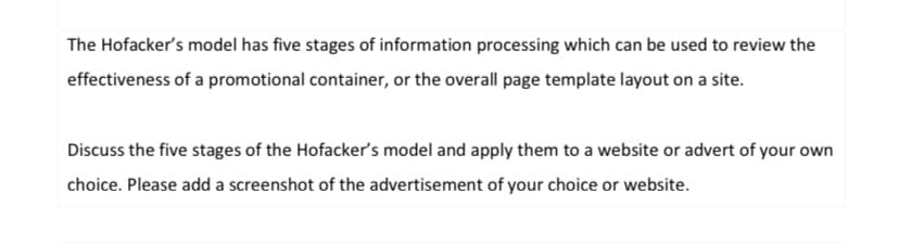 The Hofacker's model has five stages of information processing which can be used to review the
effectiveness of a promotional container, or the overall page template layout on a site.
Discuss the five stages of the Hofacker's model and apply them to a website or advert of your own
choice. Please add a screenshot of the advertisement of your choice or website.