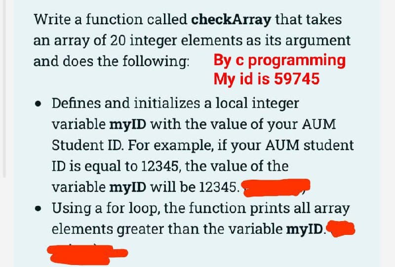 Write a function called checkArray that takes
an array of 20 integer elements as its argument
and does the following: By c programming
My id is 59745
• Defines and initializes a local integer
variable myID with the value of your AUM
Student ID. For example, if your AUM student
ID is equal to 12345, the value of the
variable mylID will be 12345.
Using a for loop, the function prints all array
elements greater than the variable myID.
