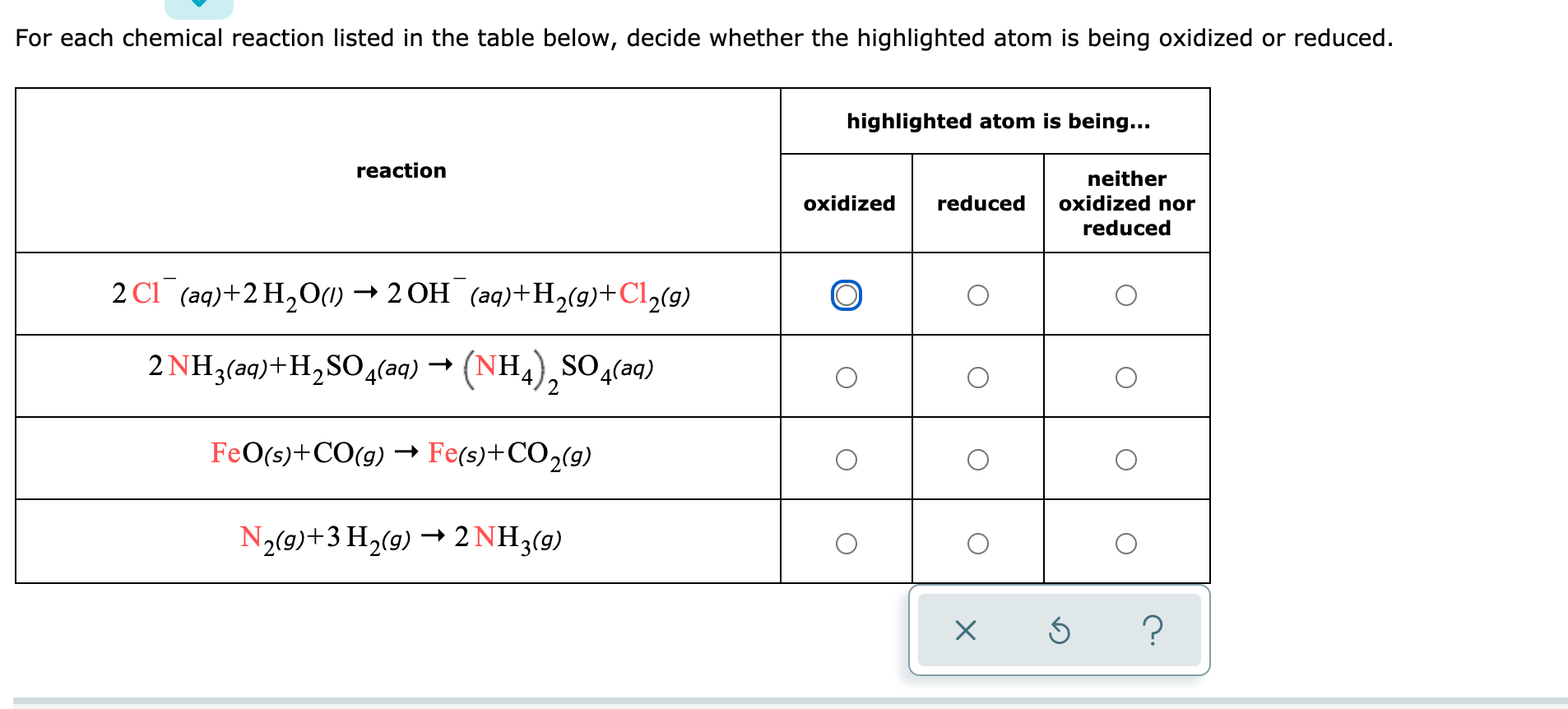 For each chemical reaction listed in the table below, decide whether the highlighted atom is being oxidized or reduced.
highlighted atom is being...
reaction
neither
oxidized
reduced
oxidized nor
reduced
2 CI (aq)+2 H,O(1) → 2 OH (aq)+H(9)+Cl½(9)
2 NH3(aq)+H,SO4(aq)
–→ (NH,),SO4
SO (aq)
FeO(s)+CO(g) → Fe(s)+CO2(9)
N2(9)+3 H2(9) → 2 NH3(g)
