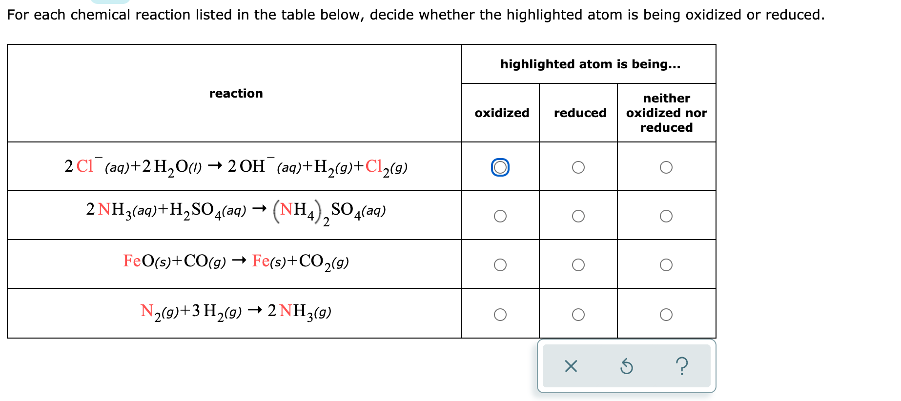For each chemical reaction listed in the table below, decide whether the highlighted atom is being oxidized or reduced.
highlighted atom is being...
reaction
neither
oxidized nor
oxidized
reduced
reduced
2 C1 (aq)+2H,0(1) → 2 OH (aq)+H,(g)+Cl½(9)
2 NH3(aq)+H,SO4(aq) → (NH4),SO4(aq)
- (NH.
Ha),S
SO (aq)
FeO(s)+CO(g) → Fe(s)+CO2(9)
N2(9)+3 H2(9) → 2 NH3(9)
