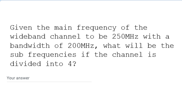 Given the main frequency of the
wideband channel to be 250MHZ with a
bandwidth of 200MHZ, what will be the
sub frequencies if the channel is
divided into 4?
Your answer
