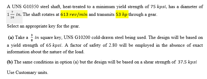 A UNS G10350 steel shaft, heat-treated to a minimum yield strength of 75 kpsi, has a diameter of
1- in. The shaft rotates at 613 rev/min and transmits 53 hp through a gear.
16
Select an appropriate key for the gear.
(a) Take a in square key, UNS G10200 cold-drawn steel being used. The design will be based on
a yield strength of 65 kpsi. A factor of safety of 2.80 will be employed in the absence of exact
information about the nature of the load.
(b) The same conditions in option (a) but the design will be based on a shear strength of 37.5 kpsi
Use Customary units.
