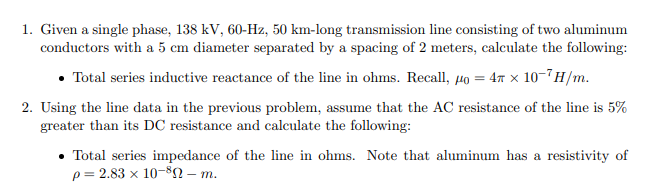 1. Given a single phase, 138 kV, 60-Hz, 50 km-long transmission line consisting of two aluminum
conductors with a 5 cm diameter separated by a spacing of 2 meters, calculate the following:
• Total series inductive reactance of the line in ohms. Recall, µo = 47 x 10-7H/m.
2. Using the line data in the previous problem, assume that the AC resistance of the line is 5%
greater than its DC resistance and calculate the following:
• Total series impedance of the line in ohms. Note that aluminum has a resistivity of
p = 2.83 x 10-82 – m.
