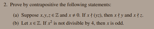2. Prove by contrapositive the following statements:
(a) Suppose x, y, zeZ and x # 0. If x † (yz), then x { y and x † z.
(b) Let x€ Z. If x² is not divisible by 4, then x is odd.
