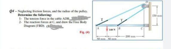 04-Neglecting friction forces, and the radius of the pulley.
Determine the following:
1- The tension force in the cable ADB
2- The reaction forces at C, and draw the Free Body
Diagram (FBD). (1
Fig. (4)
149 N
80 mm 80 mm
200 mm-
150 mm