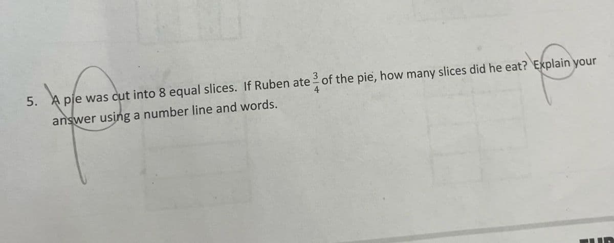youn your
5. A pie was cut into 8 equal slices. If Ruben ate of the pie, how many slices did he eat? Explain your
answer using a number line and words.