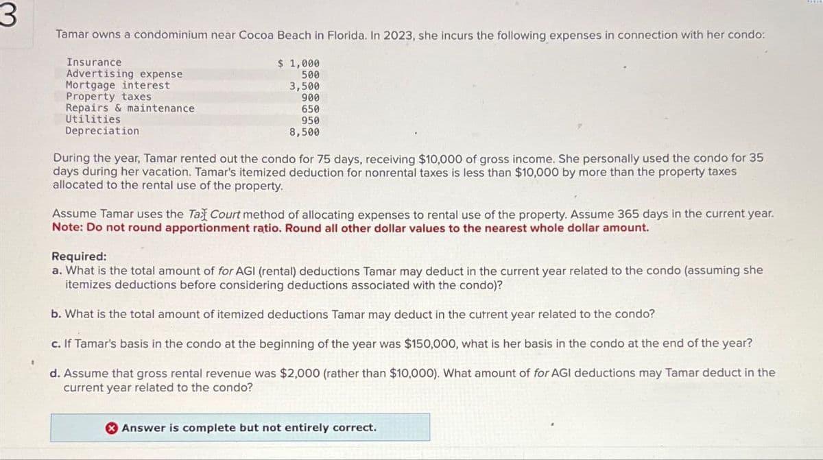 3
Tamar owns a condominium near Cocoa Beach in Florida. In 2023, she incurs the following expenses in connection with her condo:
Insurance
Advertising expense
Mortgage interest
Property taxes
Repairs & maintenance
$ 1,000
500
3,500
900
650
950
8,500
Utilities
Depreciation
During the year, Tamar rented out the condo for 75 days, receiving $10,000 of gross income. She personally used the condo for 35
days during her vacation. Tamar's itemized deduction for nonrental taxes is less than $10,000 by more than the property taxes
allocated to the rental use of the property.
Assume Tamar uses the Tax Court method of allocating expenses to rental use of the property. Assume 365 days in the current year.
Note: Do not round apportionment ratio. Round all other dollar values to the nearest whole dollar amount.
Required:
a. What is the total amount of for AGI (rental) deductions Tamar may deduct in the current year related to the condo (assuming she
itemizes deductions before considering deductions associated with the condo)?
b. What is the total amount of itemized deductions Tamar may deduct in the current year related to the condo?
c. If Tamar's basis in the condo at the beginning of the year was $150,000, what is her basis in the condo at the end of the year?
d. Assume that gross rental revenue was $2,000 (rather than $10,000). What amount of for AGI deductions may Tamar deduct in the
current year related to the condo?
Answer is complete but not entirely correct.