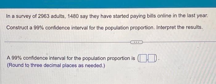 In a survey of 2963 adults, 1480 say they have started paying bills online in the last year.
Construct a 99% confidence interval for the population proportion. Interpret the results.
A 99% confidence interval for the population proportion is (
(Round to three decimal places as needed.)