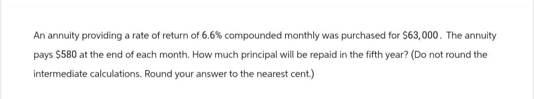 An annuity providing a rate of return of 6.6% compounded monthly was purchased for $63,000. The annuity
pays $580 at the end of each month. How much principal will be repaid in the fifth year? (Do not round the
intermediate calculations. Round your answer to the nearest cent.)