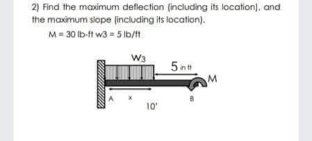 2) Find the maximum deflection (including its location), and
the maximum slope (including its location).
M = 30 lb-ft w3 = 5 lb/tt
W3
5 in t
M
10
