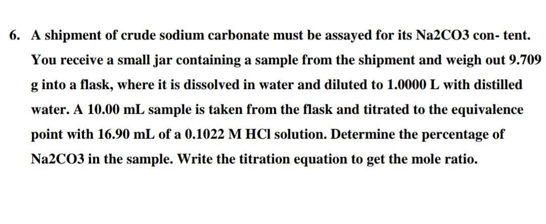 6. A shipment of crude sodium carbonate must be assayed for its Na2C03 con- tent.
You receive a small jar containing a sample from the shipment and weigh out 9.709
g into a flask, where it is dissolved in water and diluted to 1.0000 L with distilled
water. A 10.00 mL sample is taken from the flask and titrated to the equivalence
point with 16.90 mL of a 0.1022 M HCl solution. Determine the percentage of
Na2CO3 in the sample. Write the titration equation to get the mole ratio.
