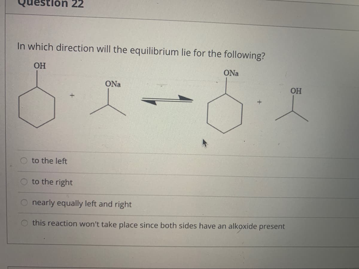 on 22
In which direction will the equilibrium lie for the following?
OH
ONa
ONa
OH
to the left
to the right
nearly equally left and right
this reaction won't take place since both sides have an alkoxide present
