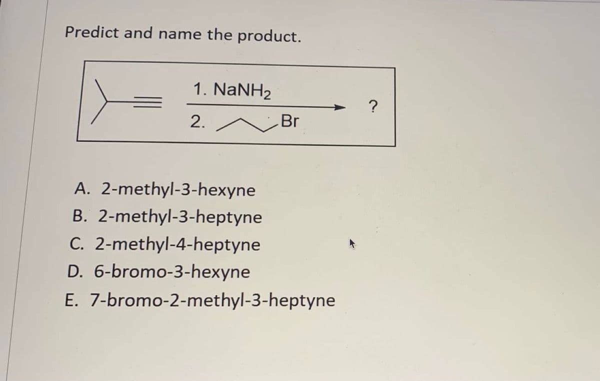 Predict and name the product.
1. NaNH2
2.
Br
A. 2-methyl-3-hexyne
B. 2-methyl-3-heptyne
C. 2-methyl-4-heptyne
D. 6-bromo-3-hexyne
E. 7-bromo-2-methyl-3-heptyne
