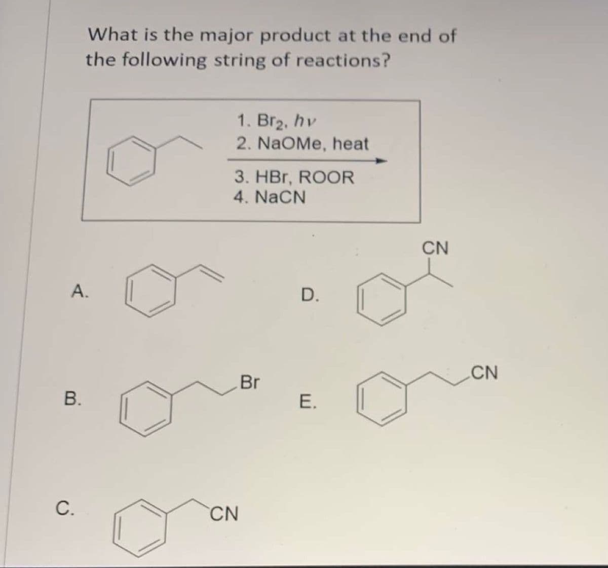 What is the major product at the end of
the following string of reactions?
1. Bг2, hv
2. NaOMe, heat
3. HBr, ROOR
4. NaCN
CN
А.
D.
CN
Br
C.
CN
E.
A.
B.
