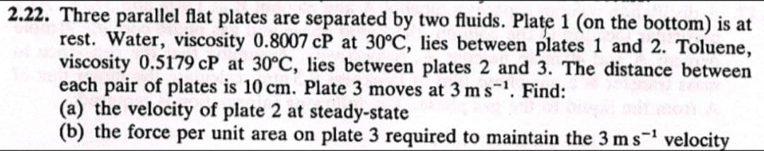 2.22. Three parallel flat plates are separated by two fluids. Plate 1 (on the bottom) is at
rest. Water, viscosity 0.8007 cP at 30°C, lies between plates 1 and 2. Toluene,
viscosity 0.5179 cP at 30°C, lies between plates 2 and 3. The distance between
each pair of plates is 10 cm. Plate 3 moves at 3 m s¹. Find:
(a) the velocity of plate 2 at steady-state
(b) the force per unit area on plate 3 required to maintain the 3 m s¹ velocity