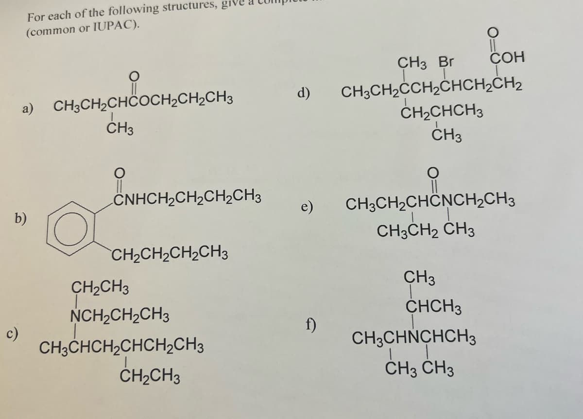 For each of the following structures, give
(common or IUPAC).
c)
a)
b)
CH3CH₂CHCOCH₂CH₂CH3
CH3
CNHCH₂CH₂CH₂CH3
CH,CH,CH2CH3
CH₂CH3
NCH₂CH₂CH3
CH3CHCH₂CHCH₂CH3
CH₂CH3
d)
e)
f)
CH3 Br
CH3CH₂CH₂CHCH₂CH₂
CH₂CHCH3
CH3
COH
CH3CH₂CHCNCH₂CH3
CH3CH₂ CH3
CH3
CHCH3
CH3CHNCHCH3
CH3 CH3