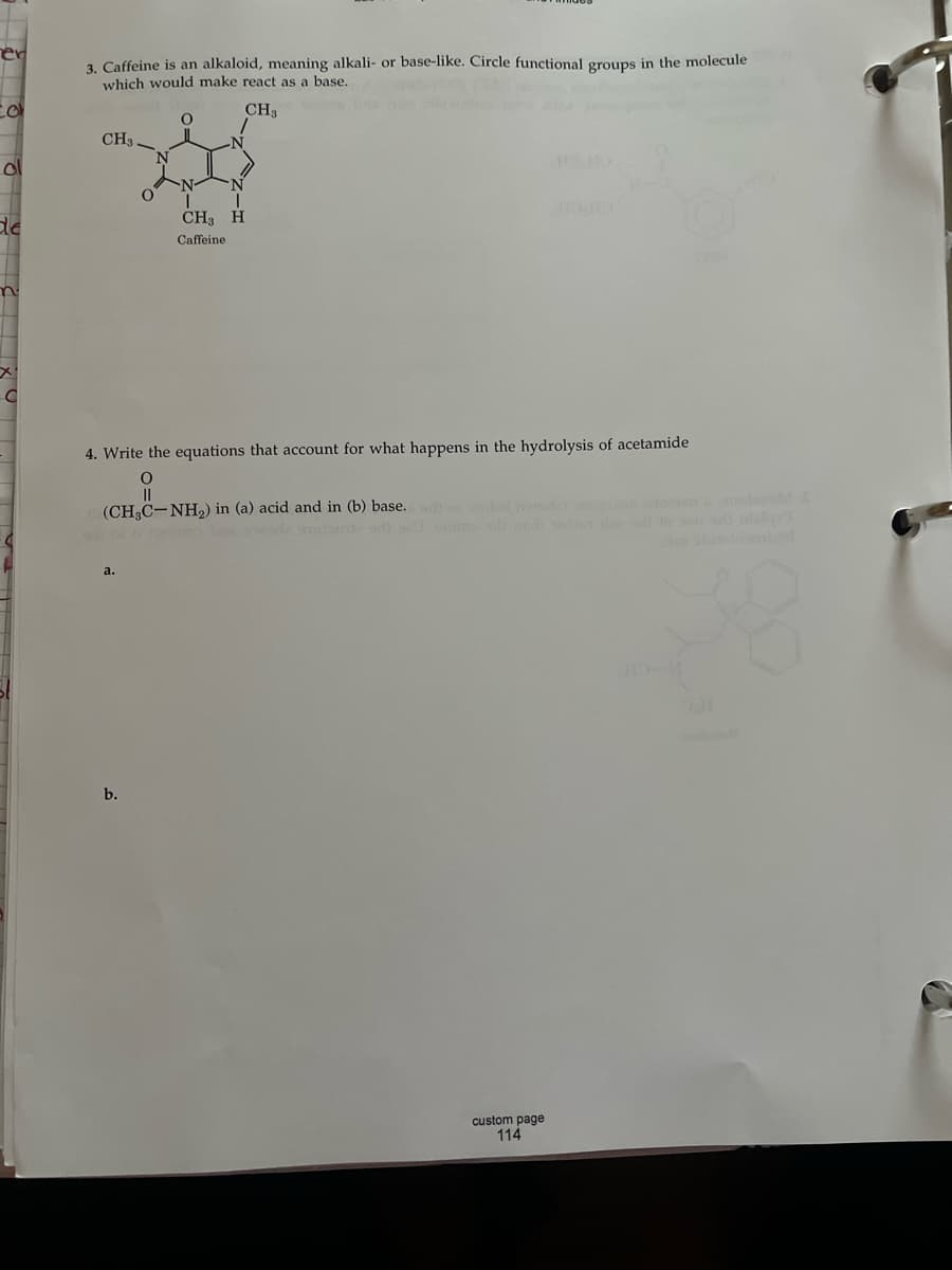 ol
de
C
3. Caffeine is an alkaloid, meaning alkali- or base-like. Circle functional groups in the molecule
which would make react as a base.
CH3
CH3
a.
O
b.
O
4. Write the equations that account for what happens in the hydrolysis of acetamide
O
||
(CH₂C-NH₂) in (a) acid and in (b) base. woled mode)
N
I
T
CH3 H
Caffeine
custom page
114